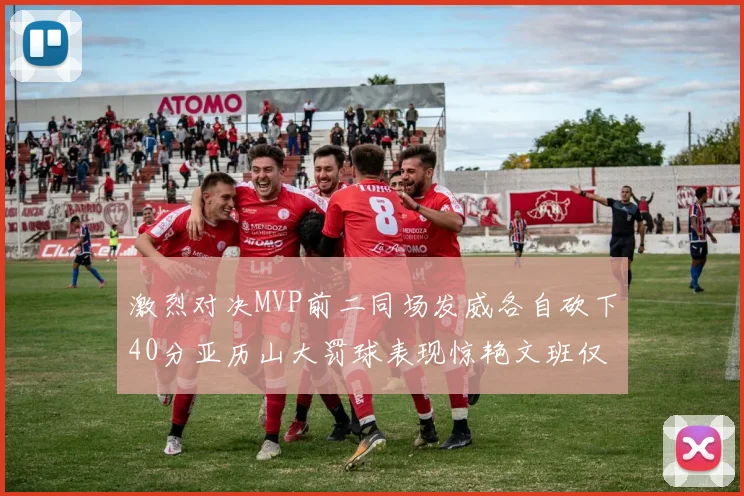 激烈对决MVP前二同场发威各自砍下40分亚历山大罚球表现惊艳文班仅得4罚机会