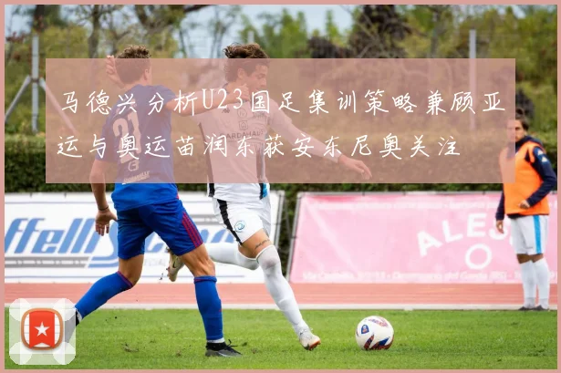 马德兴分析U23国足集训策略兼顾亚运与奥运苗润东获安东尼奥关注