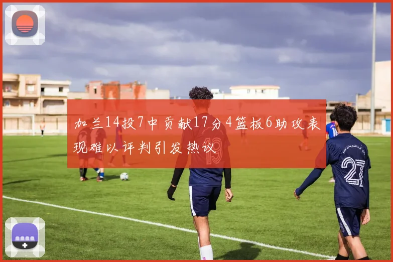 加兰14投7中贡献17分4篮板6助攻表现难以评判引发热议
