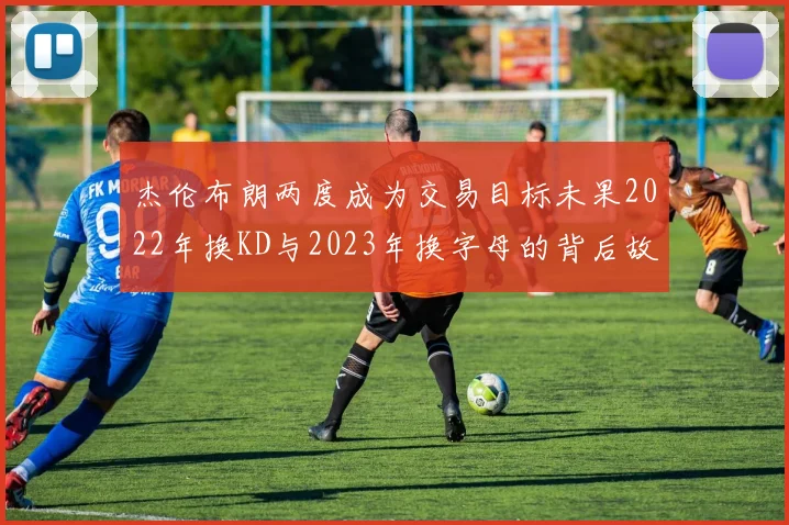 杰伦布朗两度成为交易目标未果2022年换KD与2023年换字母的背后故事