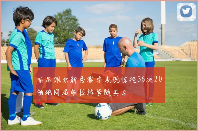 克尼佩尔新秀赛季表现惊艳36次20领跑同届弗拉格紧随其后