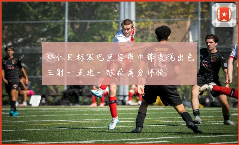 拜仁目标塞巴里客串中锋表现出色三射一正进一球获高分评价