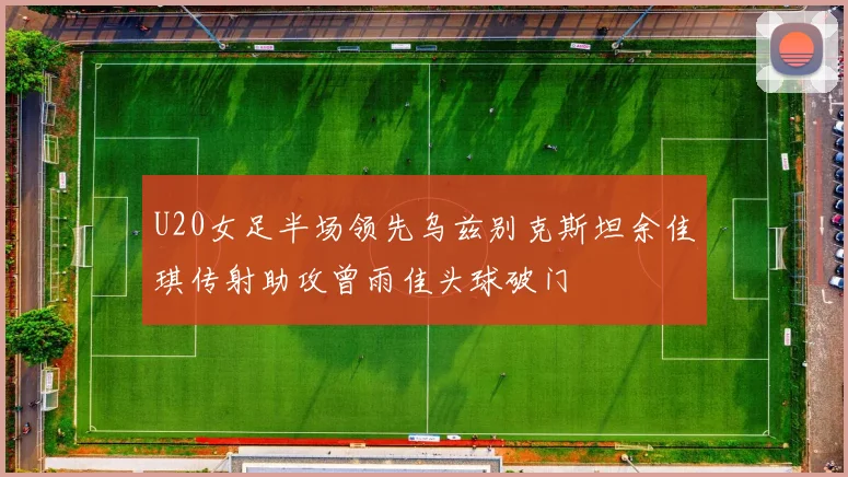 U20女足半场领先乌兹别克斯坦余佳琪传射助攻曾雨佳头球破门