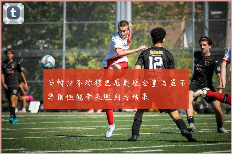马特拉齐称穆里尼奥适合皇马虽不华丽但能带来胜利与结果