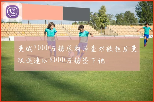 曼城7000万镑求购马奎尔被拒后曼联迅速以8000万镑签下他
