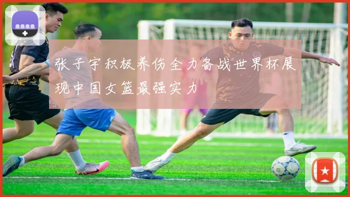 张子宇积极养伤全力备战世界杯展现中国女篮最强实力