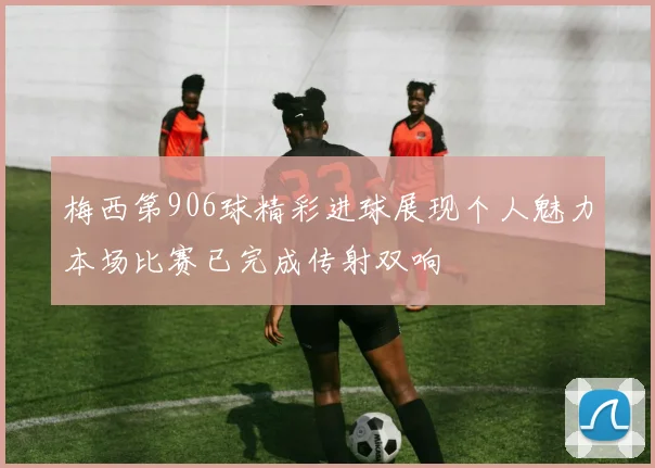 梅西第906球精彩进球展现个人魅力本场比赛已完成传射双响
