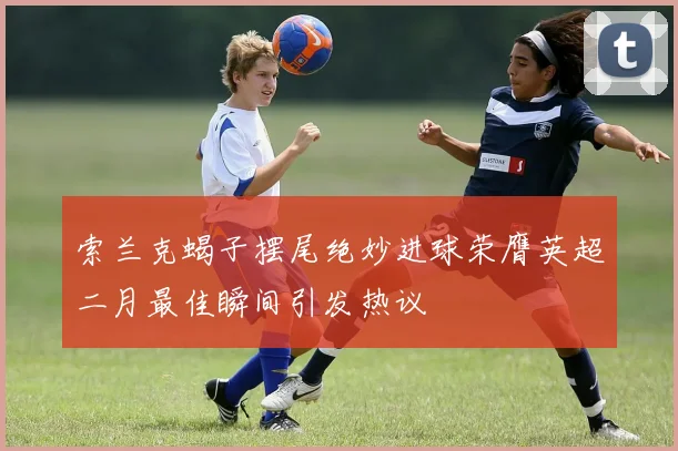 索兰克蝎子摆尾绝妙进球荣膺英超二月最佳瞬间引发热议