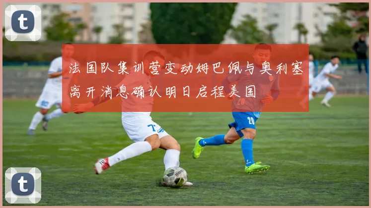 法国队集训营变动姆巴佩与奥利塞离开消息确认明日启程美国