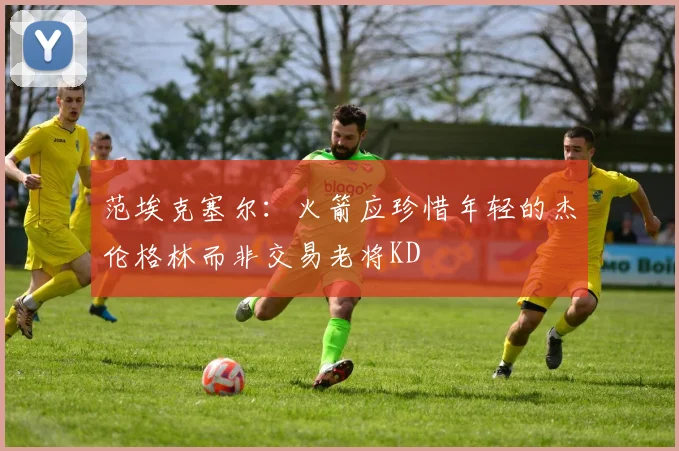 范埃克塞尔：火箭应珍惜年轻的杰伦格林而非交易老将KD