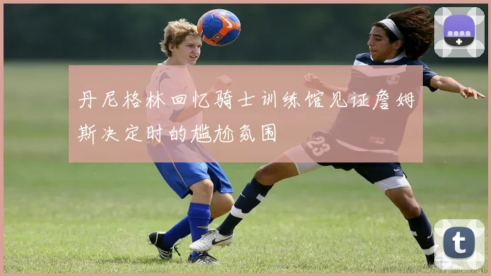 丹尼格林回忆骑士训练馆见证詹姆斯决定时的尴尬氛围