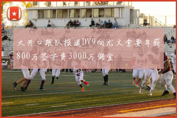 大开口跟队报道DV9向尤文索要年薪800万签字费3000万佣金
