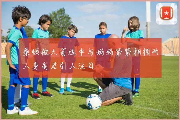 桑顿被火箭选中与妈妈紧紧相拥两人身高差引人注目