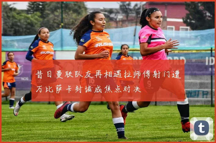 昔日曼联队友再相遇拉师傅射门遭万比萨卡封堵成焦点对决