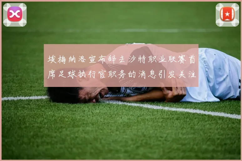 埃梅纳洛宣布辞去沙特职业联赛首席足球执行官职务的消息引发关注