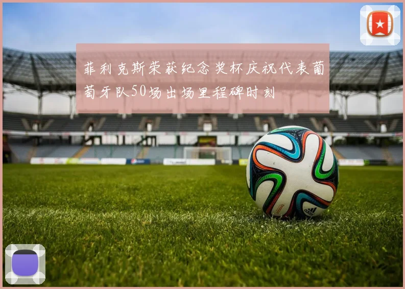 菲利克斯荣获纪念奖杯庆祝代表葡萄牙队50场出场里程碑时刻