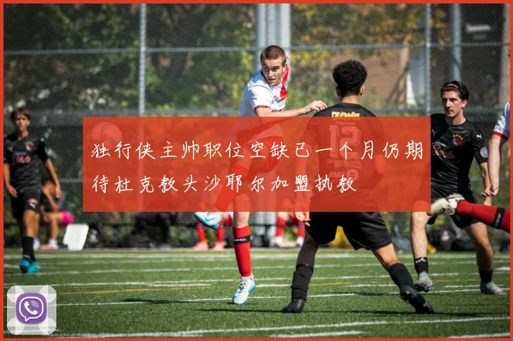 独行侠主帅职位空缺已一个月仍期待杜克教头沙耶尔加盟执教