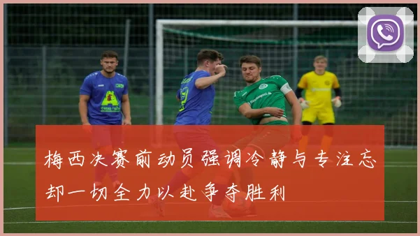 梅西决赛前动员强调冷静与专注忘却一切全力以赴争夺胜利